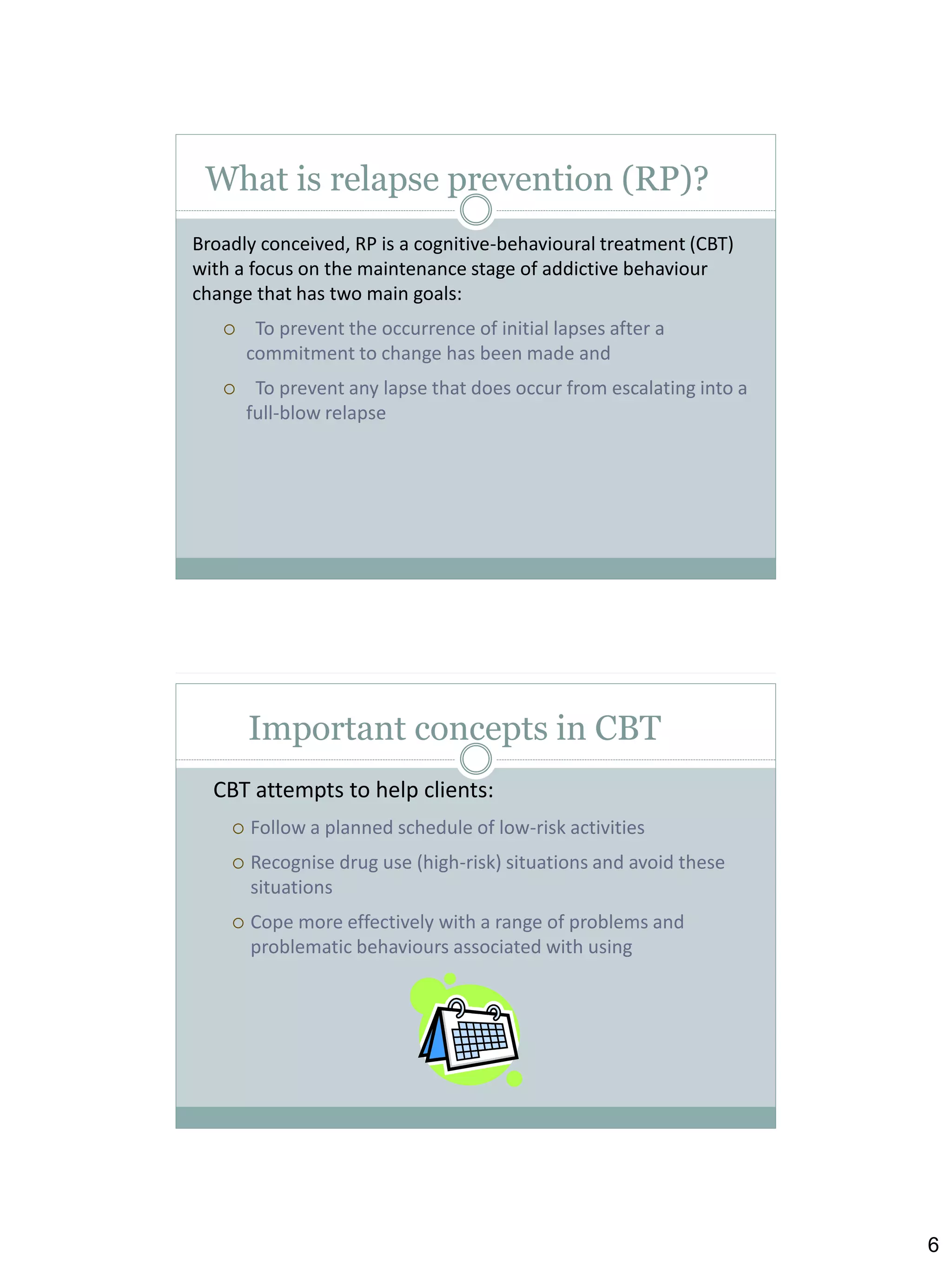 What is relapse prevention (RP)?
Broadly conceived, RP is a cognitive-behavioural treatment (CBT)
with a focus on the maintenance stage of addictive behaviour
change that has two main goals:


To prevent the occurrence of initial lapses after a
commitment to change has been made and



To prevent any lapse that does occur from escalating into a
full-blow relapse

Important concepts in CBT
CBT attempts to help clients:


Follow a planned schedule of low-risk activities



Recognise drug use (high-risk) situations and avoid these
situations



Cope more effectively with a range of problems and
problematic behaviours associated with using

6

 