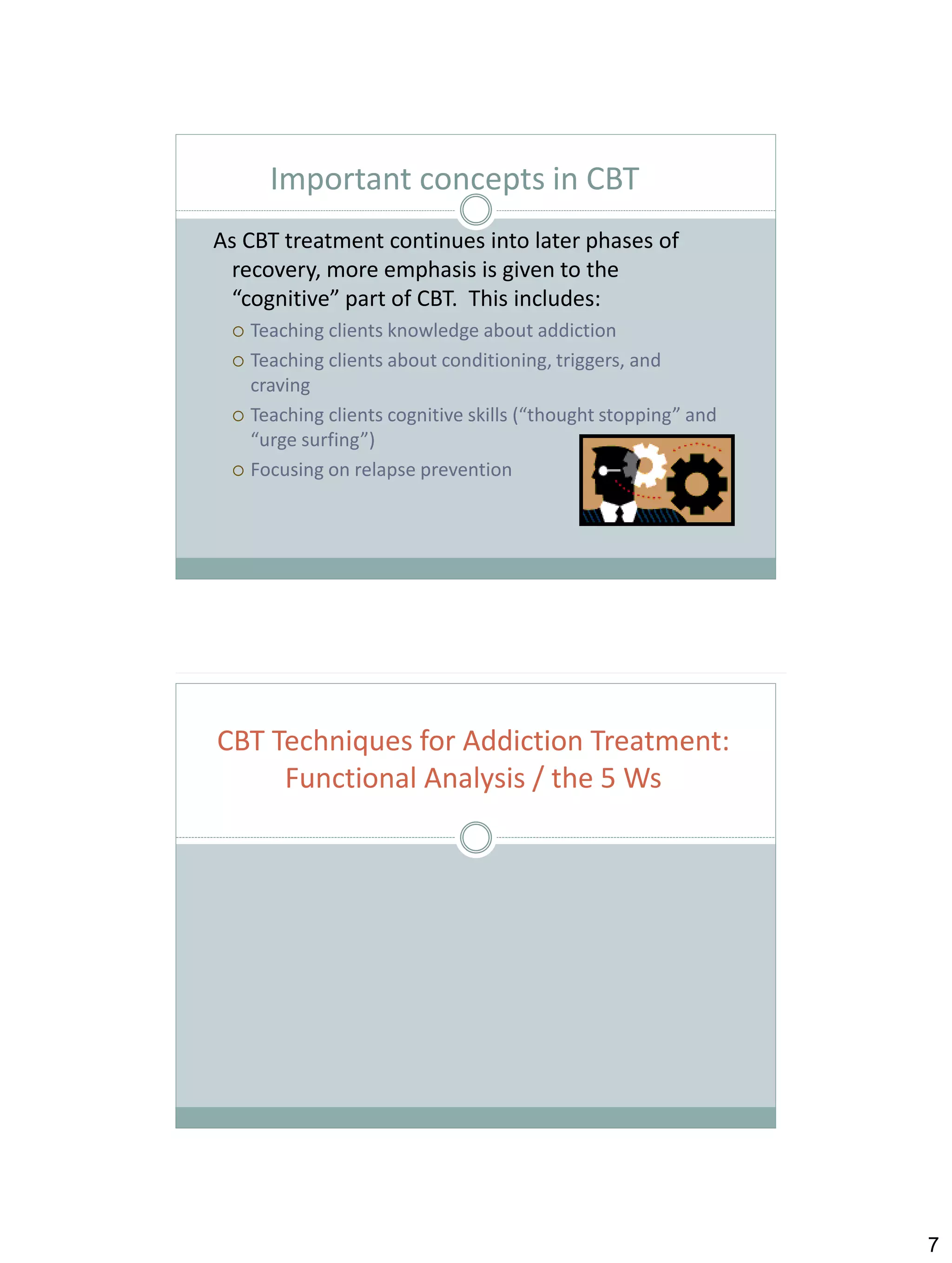 Important concepts in CBT
As CBT treatment continues into later phases of
recovery, more emphasis is given to the
“cognitive” part of CBT. This includes:
Teaching clients knowledge about addiction
 Teaching clients about conditioning, triggers, and
craving
 Teaching clients cognitive skills (“thought stopping” and
“urge surfing”)
 Focusing on relapse prevention


CBT Techniques for Addiction Treatment:
Functional Analysis / the 5 Ws

7

 