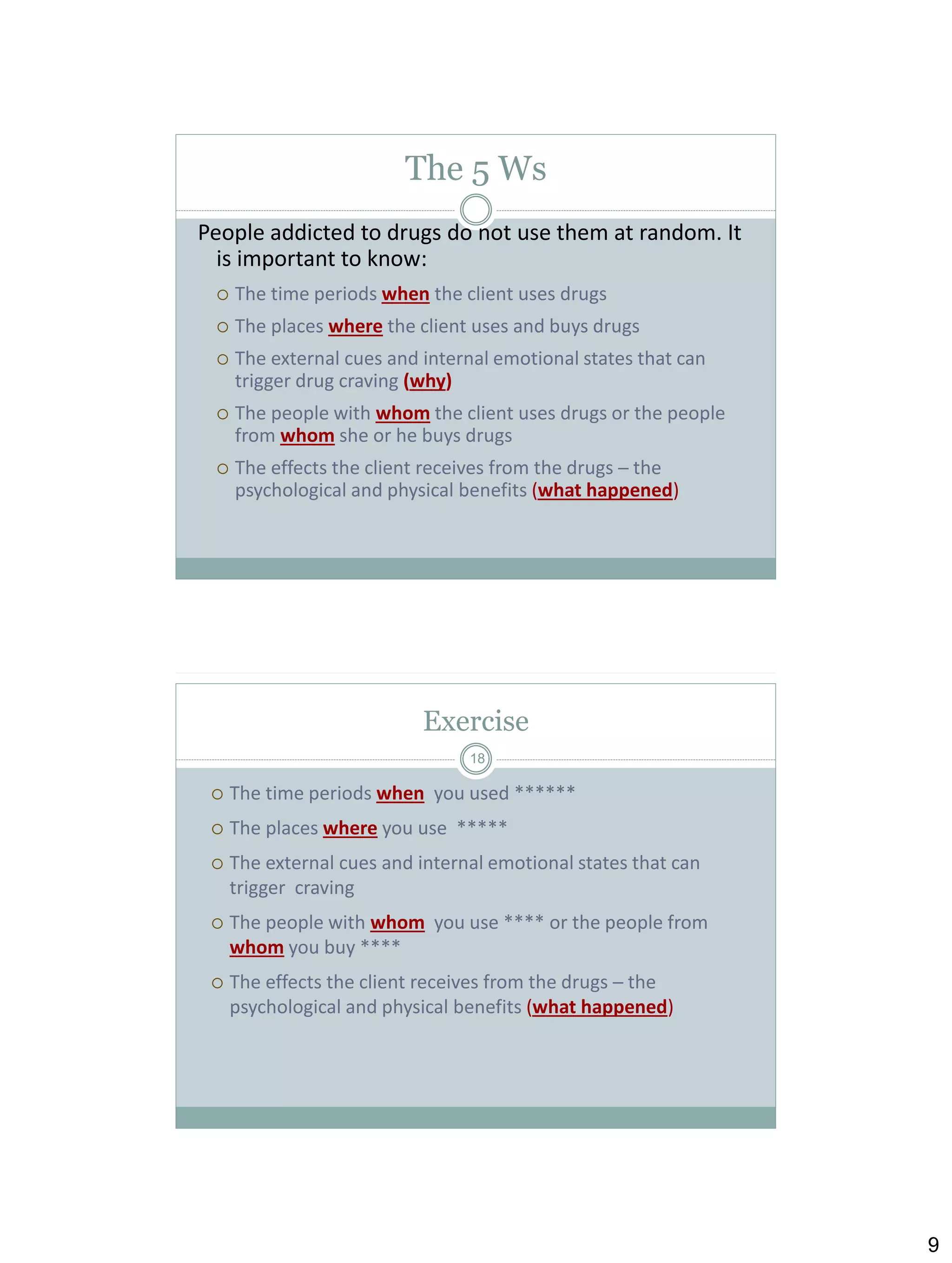 The 5 Ws
People addicted to drugs do not use them at random. It
is important to know:


The time periods when the client uses drugs



The places where the client uses and buys drugs



The external cues and internal emotional states that can
trigger drug craving (why)



The people with whom the client uses drugs or the people
from whom she or he buys drugs



The effects the client receives from the drugs ─ the
psychological and physical benefits (what happened)

Exercise
18



The time periods when you used ******



The places where you use *****



The external cues and internal emotional states that can
trigger craving



The people with whom you use **** or the people from
whom you buy ****



The effects the client receives from the drugs ─ the
psychological and physical benefits (what happened)

9

 