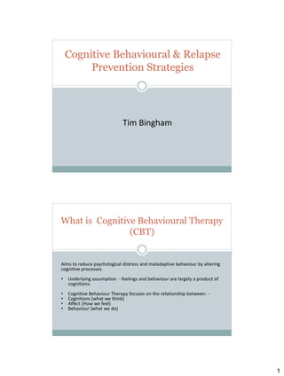 Cognitive Behavioural & Relapse
Prevention Strategies

Tim Bingham

What is Cognitive Behavioural Therapy
(CBT)

Aims to reduce psychological distress and maladaptive behaviour by altering
cognitive processes.
•

Underlying assumption - feelings and behaviour are largely a product of
cognitions.

•
•
•
•

Cognitive Behaviour Therapy focuses on the relationship between: Cognitions (what we think)
Affect (How we feel)
Behaviour (what we do)

1

 