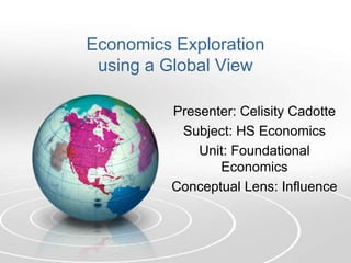 Economics Exploration
 using a Global View

          Presenter: Celisity Cadotte
           Subject: HS Economics
              Unit: Foundational
                 Economics
          Conceptual Lens: Influence
 