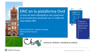 Base de datos ERIC en la plataforma Ovid 1
Maurice Clementi y Virginia Cremades
Ovid Customer Success
2021
ERIC en la plataforma Ovid
La base de datos bibliográfica más importante
en el mundo de la educación con +1 millón de
citas desde 1965.
 