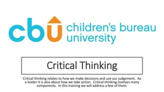 Critical Thinking
Critical thinking relates to how we make decisions and use our judgement. As
a leader it is also about how we take action. Critical thinking involves many
components. In this training we will address a few of them.
 