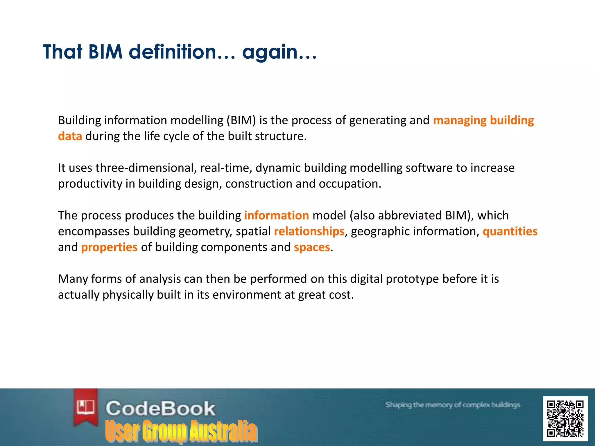 That BIM definition… again…
Building information modelling (BIM) is the process of generating and managing building
data during the life cycle of the built structure.
It uses three-dimensional, real-time, dynamic building modelling software to increase
productivity in building design, construction and occupation.
The process produces the building information model (also abbreviated BIM), which
encompasses building geometry, spatial relationships, geographic information, quantities
and properties of building components and spaces.
Many forms of analysis can then be performed on this digital prototype before it is
actually physically built in its environment at great cost.
 