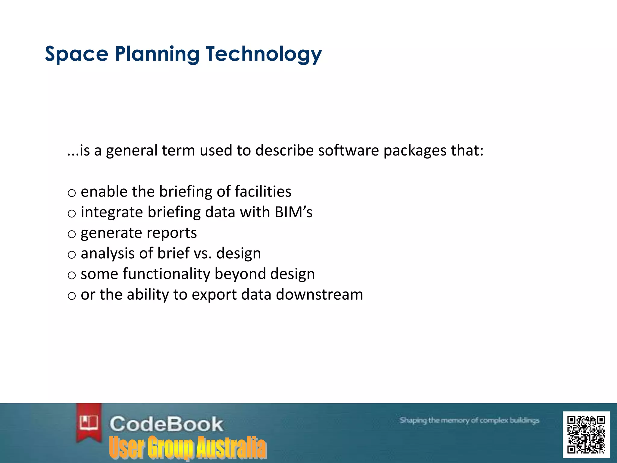 Space Planning Technology
...is a general term used to describe software packages that:
o enable the briefing of facilities
o integrate briefing data with BIM’s
o generate reports
o analysis of brief vs. design
o some functionality beyond design
o or the ability to export data downstream
 