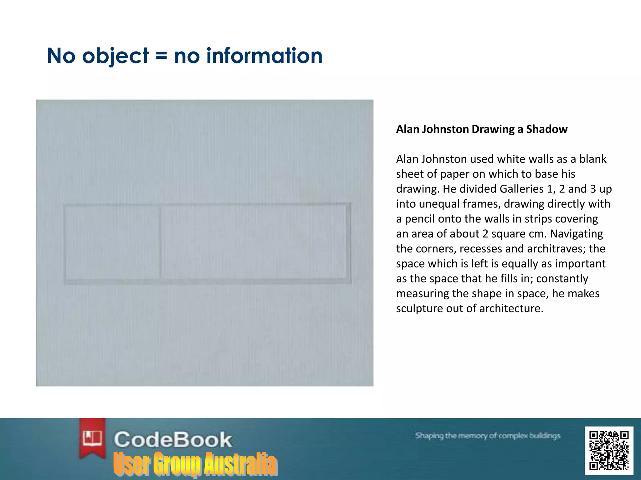 No object = no information
Alan Johnston Drawing a Shadow
Alan Johnston used white walls as a blank
sheet of paper on which to base his
drawing. He divided Galleries 1, 2 and 3 up
into unequal frames, drawing directly with
a pencil onto the walls in strips covering
an area of about 2 square cm. Navigating
the corners, recesses and architraves; the
space which is left is equally as important
as the space that he fills in; constantly
measuring the shape in space, he makes
sculpture out of architecture.
 