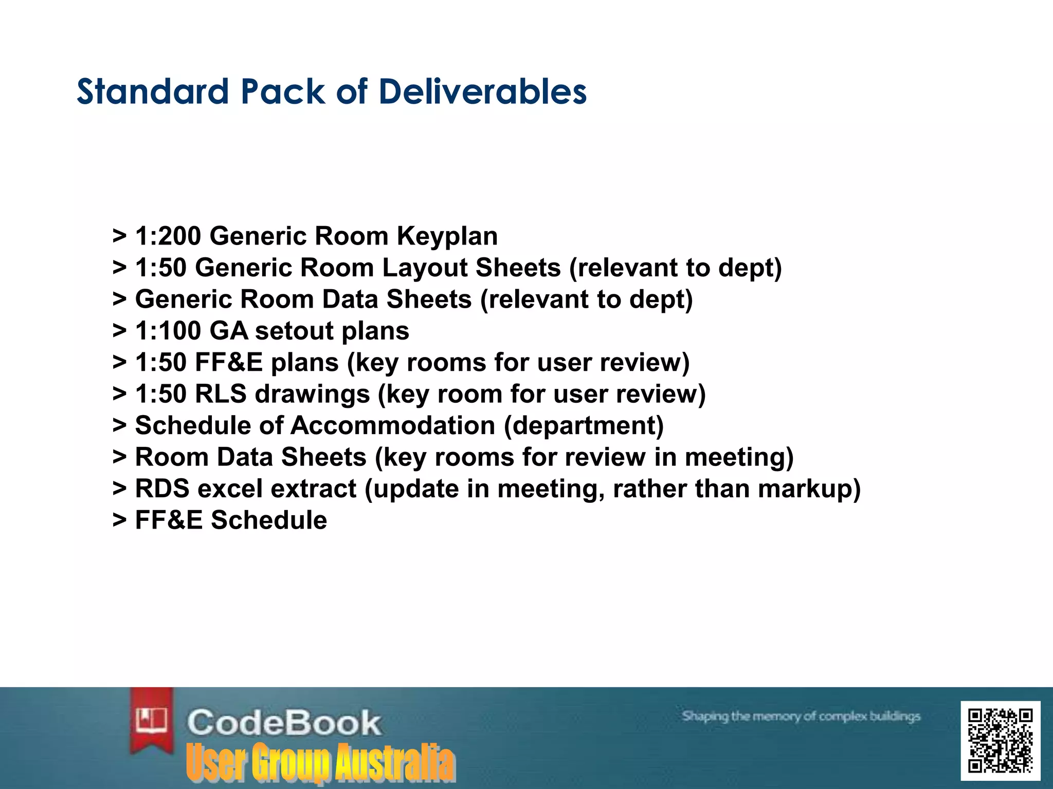 Standard Pack of Deliverables
> 1:200 Generic Room Keyplan
> 1:50 Generic Room Layout Sheets (relevant to dept)
> Generic Room Data Sheets (relevant to dept)
> 1:100 GA setout plans
> 1:50 FF&E plans (key rooms for user review)
> 1:50 RLS drawings (key room for user review)
> Schedule of Accommodation (department)
> Room Data Sheets (key rooms for review in meeting)
> RDS excel extract (update in meeting, rather than markup)
> FF&E Schedule
 