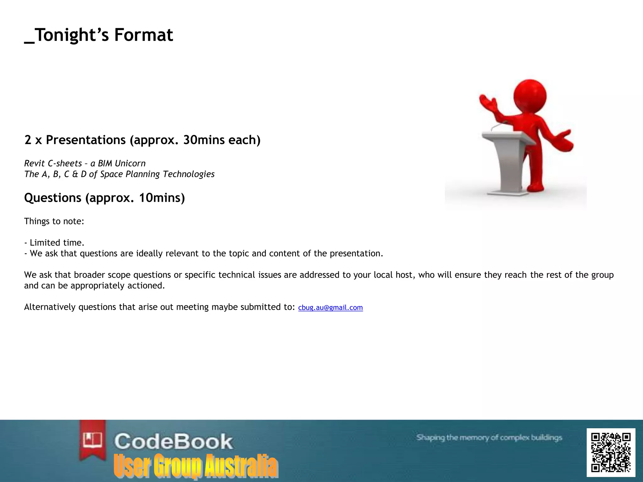 2 x Presentations (approx. 30mins each)
Revit C-sheets – a BIM Unicorn
The A, B, C & D of Space Planning Technologies
Questions (approx. 10mins)
Things to note:
- Limited time.
- We ask that questions are ideally relevant to the topic and content of the presentation.
We ask that broader scope questions or specific technical issues are addressed to your local host, who will ensure they reach the rest of the group
and can be appropriately actioned.
Alternatively questions that arise out meeting maybe submitted to: cbug.au@gmail.com
_Tonight’s Format
 