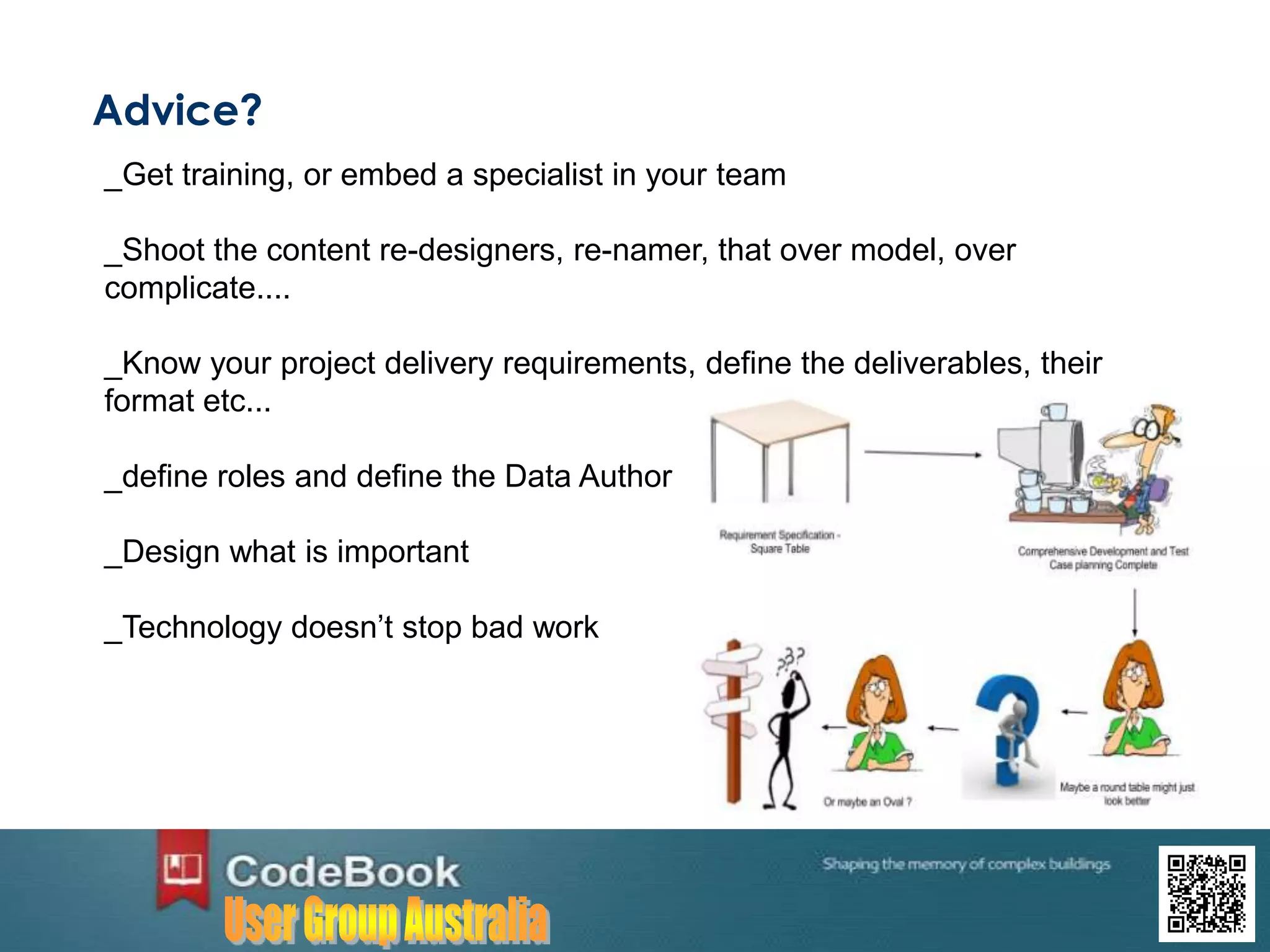 Advice?
_Get training, or embed a specialist in your team
_Shoot the content re-designers, re-namer, that over model, over
complicate....
_Know your project delivery requirements, define the deliverables, their
format etc...
_define roles and define the Data Author
_Design what is important
_Technology doesn’t stop bad work
 