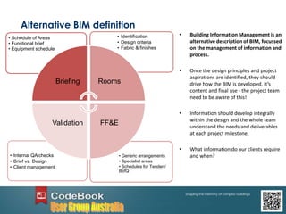 Alternative BIM definition
• Building Information Management is an
alternative description of BIM, focussed
on the management of information and
process.
• Once the design principles and project
aspirations are identified, they should
drive how the BIM is developed, it’s
content and final use - the project team
need to be aware of this!
• Information should develop integrally
within the design and the whole team
understand the needs and deliverables
at each project milestone.
• What information do our clients require
and when?• Generic arrangements
• Specialist areas
• Schedules for Tender /
BofQ
• Internal QA checks
• Brief vs. Design
• Client management
• Identification
• Design criteria
• Fabric & finishes
• Schedule of Areas
• Functional brief
• Equipment schedule
Briefing Rooms
FF&EValidation
 