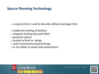 Space Planning Technology
...is a general term used to describe software packages that:
o enable the briefing of facilities
o integrate briefing data with BIM’s
o generate reports
o analysis of brief vs. design
o some functionality beyond design
o or the ability to export data downstream
 