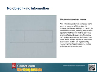 No object = no information
Alan Johnston Drawing a Shadow
Alan Johnston used white walls as a blank
sheet of paper on which to base his
drawing. He divided Galleries 1, 2 and 3 up
into unequal frames, drawing directly with
a pencil onto the walls in strips covering
an area of about 2 square cm. Navigating
the corners, recesses and architraves; the
space which is left is equally as important
as the space that he fills in; constantly
measuring the shape in space, he makes
sculpture out of architecture.
 