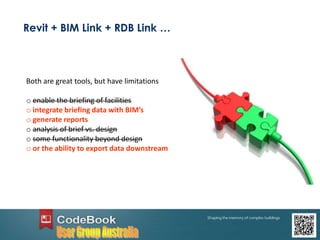 Revit + BIM Link + RDB Link …
Both are great tools, but have limitations
o enable the briefing of facilities
o integrate briefing data with BIM’s
o generate reports
o analysis of brief vs. design
o some functionality beyond design
o or the ability to export data downstream
 