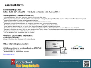 Some recent updates:
Latest Build: 30th July 2013 – Final Build compatible with AutoCAD2012
Some upcoming release information:
_This build implements Revit 2014. (Revit 2012 and 2013 can continue to be used)
_When using new project wizard, if the library folder exists and contains a library mdb, the original file will be renamed with a version suffix rather than replaced
_Equipment legends will now output 3d thumbnails when they exist
_Delete Homeless rooms, will now remove all floors and departments that contain no rooms
_Have added an option to the Load ribbon bar to organise rooms and floors according to the Revit levels
_The Revit elements that bound a room are now collected during a sync and displayed in the Room Editor
_When updating designed equip list, the current Revit design option will be displayed in dialog for information
_The C Sheet equipment schedule now writes entire schedule to a single shared param, that can be included as a label of the view sheet title family
_File paths of pictures in flex reports were not being defined correctly with , broken a few builds back when changing how network paths were manipulated
_Equipment usage reports now include alternative cad names.
_This will be the final build that provides Acad 2012 support
Where do you find this information?
In the CIS-Note-003 on BOX
(Along with all the other Codebook Information Sheets)
Other Interesting information:
CBUG committee to test CodeBook on STRATUS!
_Revit + CodeBook in the cloud
_Access from any PC, any where at any time!
http://stratus.net.nz/
_Codebook News
 