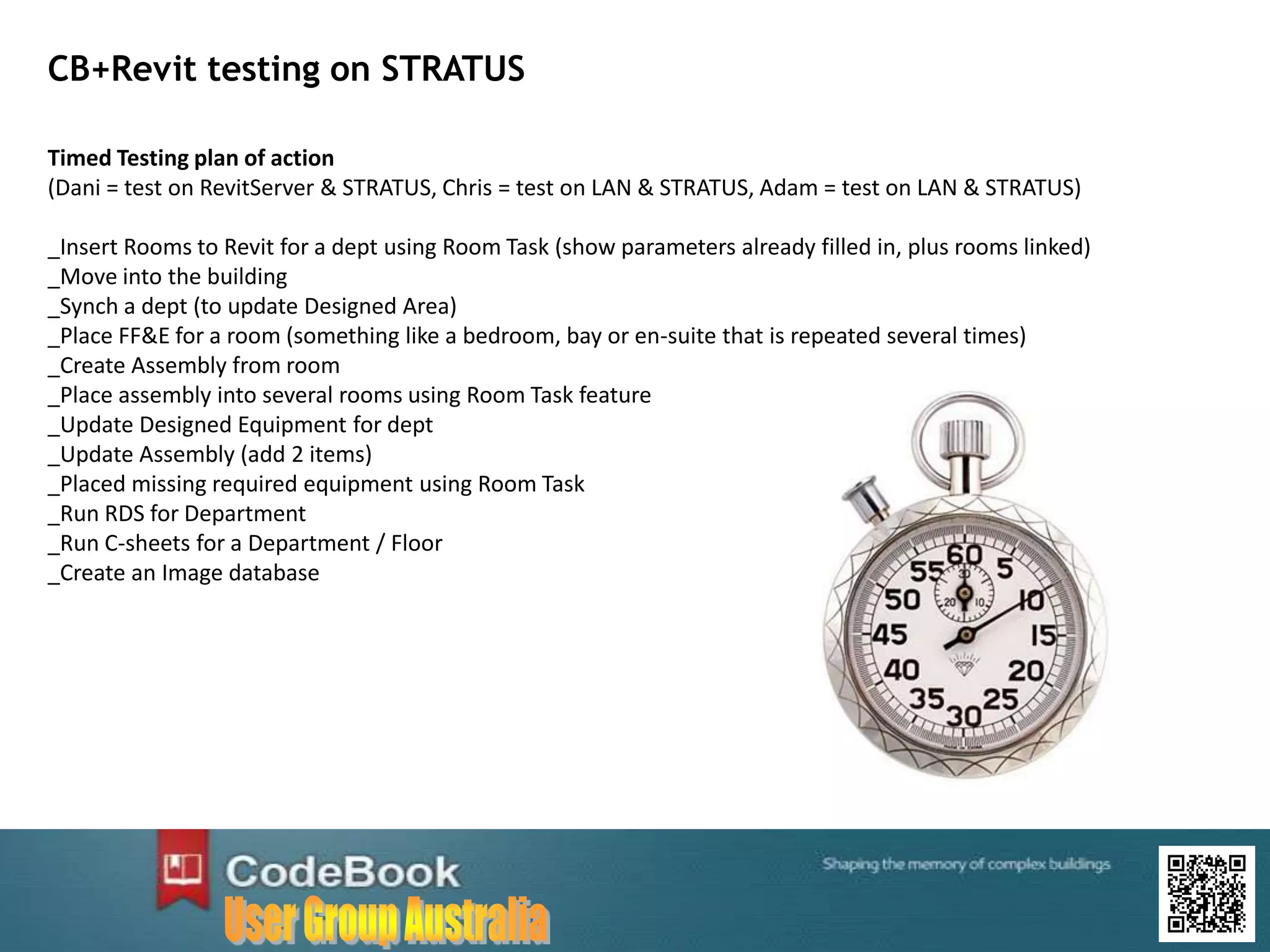 CB+Revit testing on STRATUS
Timed Testing plan of action
(Dani = test on RevitServer & STRATUS, Chris = test on LAN & STRATUS, Adam = test on LAN & STRATUS)
_Insert Rooms to Revit for a dept using Room Task (show parameters already filled in, plus rooms linked)
_Move into the building
_Synch a dept (to update Designed Area)
_Place FF&E for a room (something like a bedroom, bay or en-suite that is repeated several times)
_Create Assembly from room
_Place assembly into several rooms using Room Task feature
_Update Designed Equipment for dept
_Update Assembly (add 2 items)
_Placed missing required equipment using Room Task
_Run RDS for Department
_Run C-sheets for a Department / Floor
_Create an Image database
 