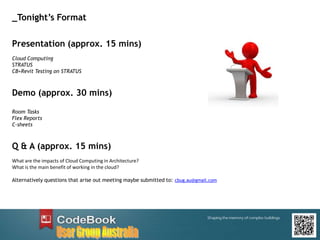 Presentation (approx. 15 mins)
Cloud Computing
STRATUS
CB+Revit Testing on STRATUS
Demo (approx. 30 mins)
Room Tasks
Flex Reports
C-sheets
Q & A (approx. 15 mins)
What are the impacts of Cloud Computing in Architecture?
What is the main benefit of working in the cloud?
Alternatively questions that arise out meeting maybe submitted to: cbug.au@gmail.com
_Tonight’s Format
 
