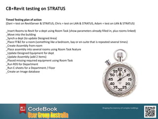 CB+Revit testing on STRATUS
Timed Testing plan of action
(Dani = test on RevitServer & STRATUS, Chris = test on LAN & STRATUS, Adam = test on LAN & STRATUS)
_Insert Rooms to Revit for a dept using Room Task (show parameters already filled in, plus rooms linked)
_Move into the building
_Synch a dept (to update Designed Area)
_Place FF&E for a room (something like a bedroom, bay or en-suite that is repeated several times)
_Create Assembly from room
_Place assembly into several rooms using Room Task feature
_Update Designed Equipment for dept
_Update Assembly (add 2 items)
_Placed missing required equipment using Room Task
_Run RDS for Department
_Run C-sheets for a Department / Floor
_Create an Image database
 