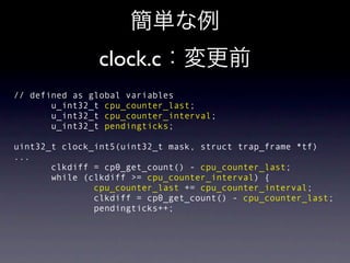 clock.c
// defined as global variables
       u_int32_t cpu_counter_last;
       u_int32_t cpu_counter_interval;
       u_int32_t pendingticks;

uint32_t clock_int5(uint32_t mask, struct trap_frame *tf)
...
       clkdiff = cp0_get_count() - cpu_counter_last;
       while (clkdiff >= cpu_counter_interval) {
               cpu_counter_last += cpu_counter_interval;
               clkdiff = cp0_get_count() - cpu_counter_last;
               pendingticks++;
 