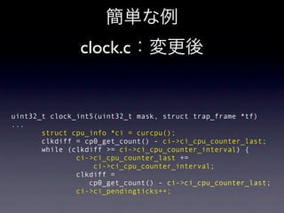 clock.c


uint32_t clock_int5(uint32_t mask, struct trap_frame *tf)
...
       struct cpu_info *ci = curcpu();
       clkdiff = cp0_get_count() - ci->ci_cpu_counter_last;
       while (clkdiff >= ci->ci_cpu_counter_interval) {
               ci->ci_cpu_counter_last +=
                   ci->ci_cpu_counter_interval;
               clkdiff =
                  cp0_get_count() - ci->ci_cpu_counter_last;
               ci->ci_pendingticks++;
 