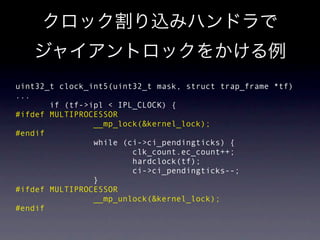 uint32_t clock_int5(uint32_t mask, struct trap_frame *tf)
...
       if (tf->ipl < IPL_CLOCK) {
#ifdef MULTIPROCESSOR
                __mp_lock(&kernel_lock);
#endif
                while (ci->ci_pendingticks) {
                        clk_count.ec_count++;
                        hardclock(tf);
                        ci->ci_pendingticks--;
                }
#ifdef MULTIPROCESSOR
                __mp_unlock(&kernel_lock);
#endif
 