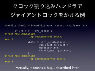 uint32_t clock_int5(uint32_t mask, struct trap_frame *tf)
...
       if (tf->ipl < IPL_CLOCK) {
#ifdef MULTIPROCESSOR
                __mp_lock(&kernel_lock);
#endif
                while (ci->ci_pendingticks) {
                        clk_count.ec_count++;
                        hardclock(tf);
                        ci->ci_pendingticks--;
                }
#ifdef MULTIPROCESSOR
                __mp_unlock(&kernel_lock);
#endif

       Actually, it causes a bug... described later
 