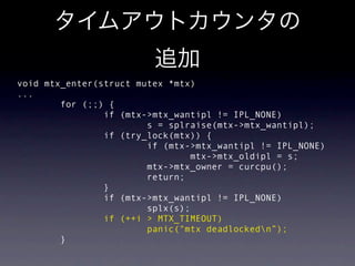 void mtx_enter(struct mutex *mtx)
...
        for (;;) {
                if (mtx->mtx_wantipl != IPL_NONE)
                        s = splraise(mtx->mtx_wantipl);
                if (try_lock(mtx)) {
                        if (mtx->mtx_wantipl != IPL_NONE)
                                mtx->mtx_oldipl = s;
                        mtx->mtx_owner = curcpu();
                        return;
                }
                if (mtx->mtx_wantipl != IPL_NONE)
                        splx(s);
                if (++i > MTX_TIMEOUT)
                        panic("mtx deadlockedn”);
        }
 