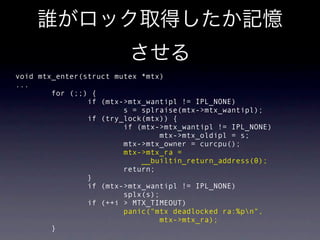 void mtx_enter(struct mutex *mtx)
...
        for (;;) {
                if (mtx->mtx_wantipl != IPL_NONE)
                        s = splraise(mtx->mtx_wantipl);
                if (try_lock(mtx)) {
                        if (mtx->mtx_wantipl != IPL_NONE)
                                mtx->mtx_oldipl = s;
                        mtx->mtx_owner = curcpu();
                        mtx->mtx_ra =
                            __builtin_return_address(0);
                        return;
                }
                if (mtx->mtx_wantipl != IPL_NONE)
                        splx(s);
                if (++i > MTX_TIMEOUT)
                        panic("mtx deadlocked ra:%pn",
                                mtx->mtx_ra);
        }
 