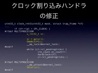uint32_t clock_int5(uint32_t mask, struct trap_frame *tf)
...
       if (tf->ipl < IPL_CLOCK) {
#ifdef MULTIPROCESSOR
                u_int32_t sr;

                sr = getsr();
                ENABLEIPI();
                __mp_lock(&kernel_lock);
#endif
                while (ci->ci_pendingticks) {
                        clk_count.ec_count++;
                        hardclock(tf);
                        ci->ci_pendingticks--;
                }
#ifdef MULTIPROCESSOR
                __mp_unlock(&kernel_lock);
                setsr(sr);
#endif
 