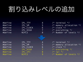  #define          IPL_TTY           4         /*   terminal */
 #define          IPL_VM            5         /*   memory allocation */
 #define          IPL_CLOCK         6         /*   clock */
 #define          IPL_HIGH          7         /*   everything */
 #define          NIPLS             8         /*   Number of levels */



 #define          IPL_TTY           4         /*   terminal */
 #define          IPL_VM            5         /*   memory allocation */
 #define          IPL_CLOCK         6         /*   clock */
 #define          IPL_HIGH          7         /*   everything */
 #define          IPL_IPI           8         /*   ipi */
 #define          NIPLS             9         /*   Number of levels */
 
