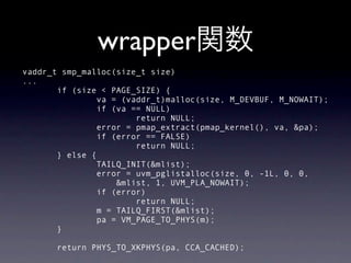 wrapper
vaddr_t smp_malloc(size_t size)
...
       if (size < PAGE_SIZE) {
                va = (vaddr_t)malloc(size, M_DEVBUF, M_NOWAIT);
                if (va == NULL)
                        return NULL;
                error = pmap_extract(pmap_kernel(), va, &pa);
                if (error == FALSE)
                        return NULL;
       } else {
                TAILQ_INIT(&mlist);
                error = uvm_pglistalloc(size, 0, -1L, 0, 0,
                    &mlist, 1, UVM_PLA_NOWAIT);
                if (error)
                        return NULL;
                m = TAILQ_FIRST(&mlist);
                pa = VM_PAGE_TO_PHYS(m);
       }

       return PHYS_TO_XKPHYS(pa, CCA_CACHED);
 