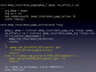 void pmap_invalidate_page(pmap_t pmap, vm_offset_t va)
...
   arg.pmap = pmap;
   arg.va = va;
   smp_rendezvous(0, pmap_invalidate_page_action, 0,
    (void *)&arg);

void pmap_invalidate_page_action(void *arg)
...
   pmap_t pmap = ((struct pmap_invalidate_page_arg *)arg)->pmap;
   vm_offset_t va = ((struct pmap_invalidate_page_arg *)arg)->va;
   if (is_kernel_pmap(pmap)) {
      pmap_TLB_invalidate_kernel(va);
      return;
   }
   if (pmap->pm_asid[PCPU_GET(cpuid)].gen
       != PCPU_GET(asid_generation))
      return;
   else if (!(pmap->pm_active & PCPU_GET(cpumask))) {
      pmap->pm_asid[PCPU_GET(cpuid)].gen = 0;
      return;
   }
   va = pmap_va_asid(pmap, (va & ~PGOFSET));
   mips_TBIS(va);
 