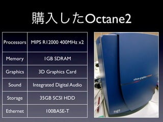 Octane2
Processors MIPS R12000 400MHz x2


 Memory         1GB SDRAM

Graphics     3D Graphics Card

 Sound     Integrated Digital Audio

 Storage      35GB SCSI HDD

Ethernet         100BASE-T
 