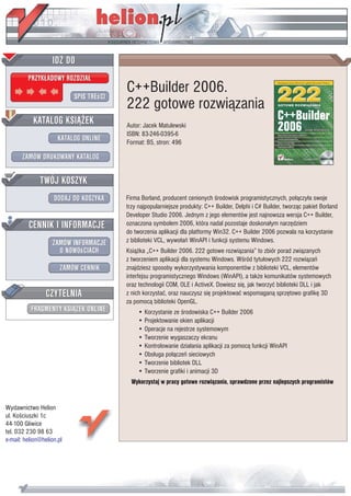 IDZ DO
         PRZYK£ADOWY ROZDZIA£

                           SPIS TREœCI
                                         C++Builder 2006.
                                         222 gotowe rozwi¹zania
           KATALOG KSI¥¯EK               Autor: Jacek Matulewski
                                         ISBN: 83-246-0395-6
                      KATALOG ONLINE     Format: B5, stron: 496

       ZAMÓW DRUKOWANY KATALOG


              TWÓJ KOSZYK
                    DODAJ DO KOSZYKA     Firma Borland, producent cenionych œrodowisk programistycznych, po³¹czy³a swoje
                                         trzy najpopularniejsze produkty: C++ Builder, Delphi i C# Builder, tworz¹c pakiet Borland
                                         Developer Studio 2006. Jednym z jego elementów jest najnowsza wersja C++ Builder,
         CENNIK I INFORMACJE             oznaczona symbolem 2006, która nadal pozostaje doskona³ym narzêdziem
                                         do tworzenia aplikacji dla platformy Win32. C++ Builder 2006 pozwala na korzystanie
                   ZAMÓW INFORMACJE      z biblioteki VCL, wywo³añ WinAPI i funkcji systemu Windows.
                     O NOWOœCIACH        Ksi¹¿ka „C++ Builder 2006. 222 gotowe rozwi¹zania” to zbiór porad zwi¹zanych
                                         z tworzeniem aplikacji dla systemu Windows. Wœród tytu³owych 222 rozwi¹zañ
                       ZAMÓW CENNIK      znajdziesz sposoby wykorzystywania komponentów z biblioteki VCL, elementów
                                         interfejsu programistycznego Windows (WinAPI), a tak¿e komunikatów systemowych
                                         oraz technologii COM, OLE i ActiveX. Dowiesz siê, jak tworzyæ biblioteki DLL i jak
                 CZYTELNIA               z nich korzystaæ, oraz nauczysz siê projektowaæ wspomagan¹ sprzêtowo grafikê 3D
                                         za pomoc¹ biblioteki OpenGL.
          FRAGMENTY KSI¥¯EK ONLINE           • Korzystanie ze œrodowiska C++ Builder 2006
                                             • Projektowanie okien aplikacji
                                             • Operacje na rejestrze systemowym
                                             • Tworzenie wygaszaczy ekranu
                                             • Kontrolowanie dzia³ania aplikacji za pomoc¹ funkcji WinAPI
                                             • Obs³uga po³¹czeñ sieciowych
                                             • Tworzenie bibliotek DLL
                                             • Tworzenie grafiki i animacji 3D
                                           Wykorzystaj w pracy gotowe rozwi¹zania, sprawdzone przez najlepszych programistów


Wydawnictwo Helion
ul. Koœciuszki 1c
44-100 Gliwice
tel. 032 230 98 63
e-mail: helion@helion.pl
 