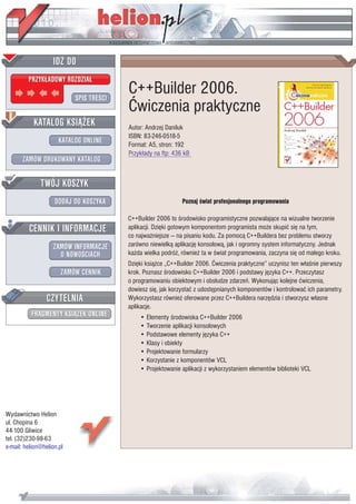 IDZ DO
         PRZYK£ADOWY ROZDZIA£

                           SPIS TREŒCI
                                         C++Builder 2006.
                                         Æwiczenia praktyczne
           KATALOG KSI¥¯EK               Autor: Andrzej Daniluk
                                         ISBN: 83-246-0518-5
                      KATALOG ONLINE     Format: A5, stron: 192
                                         Przyk³ady na ftp: 436 kB
       ZAMÓW DRUKOWANY KATALOG


              TWÓJ KOSZYK
                    DODAJ DO KOSZYKA                          Poznaj œwiat profesjonalnego programowania

                                         C++Builder 2006 to œrodowisko programistyczne pozwalaj¹ce na wizualne tworzenie
         CENNIK I INFORMACJE             aplikacji. Dziêki gotowym komponentom programista mo¿e skupiæ siê na tym,
                                         co najwa¿niejsze — na pisaniu kodu. Za pomoc¹ C++Buildera bez problemu stworzy
                   ZAMÓW INFORMACJE      zarówno niewielk¹ aplikacjê konsolow¹, jak i ogromny system informatyczny. Jednak
                     O NOWOŒCIACH        ka¿da wielka podró¿, równie¿ ta w œwiat programowania, zaczyna siê od ma³ego kroku.
                                         Dziêki ksi¹¿ce „C++Builder 2006. Æwiczenia praktyczne” uczynisz ten w³aœnie pierwszy
                       ZAMÓW CENNIK      krok. Poznasz œrodowisko C++Builder 2006 i podstawy jêzyka C++. Przeczytasz
                                         o programowaniu obiektowym i obs³udze zdarzeñ. Wykonuj¹c kolejne æwiczenia,
                                         dowiesz siê, jak korzystaæ z udostêpnianych komponentów i kontrolowaæ ich parametry.
                 CZYTELNIA               Wykorzystasz równie¿ oferowane przez C++Buildera narzêdzia i stworzysz w³asne
                                         aplikacje.
          FRAGMENTY KSI¥¯EK ONLINE           • Elementy œrodowiska C++Builder 2006
                                             • Tworzenie aplikacji konsolowych
                                             • Podstawowe elementy jêzyka C++
                                             • Klasy i obiekty
                                             • Projektowanie formularzy
                                             • Korzystanie z komponentów VCL
                                             • Projektowanie aplikacji z wykorzystaniem elementów biblioteki VCL




Wydawnictwo Helion
ul. Chopina 6
44-100 Gliwice
tel. (32)230-98-63
e-mail: helion@helion.pl
 
