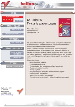 IDZ DO
         PRZYK£ADOWY ROZDZIA£

                           SPIS TRE CI   C++Builder 6.
                                         Æwiczenia zaawansowane
           KATALOG KSI¥¯EK
                                         Autor: Andrzej Daniluk
                      KATALOG ONLINE     ISBN: 83-7361-089-8
                                         Format: B5, stron: 138
       ZAMÓW DRUKOWANY KATALOG


              TWÓJ KOSZYK
                    DODAJ DO KOSZYKA     Je li opanowa³e ju¿ podstawy C++ Buildera i zacz¹³e wykorzystywaæ to rodowisko
                                         we w³asnych projektach, przyszed³ zapewne czas na dokonanie nastêpnego kroku:
                                         poznanie zaawansowanych technik programistycznych.
         CENNIK I INFORMACJE             Ksi¹¿ka „C++Builder 6. Æwiczenia zaawansowane” to ponad 30 kompletnych
                                         przyk³adowych projektów. Jak wszystkie ksi¹¿ki z tej serii jest ona skierowana do
                   ZAMÓW INFORMACJE      praktyków: nie znajdziesz wiêc w niej rozwa¿añ teoretycznych, za to w krótkim czasie,
                     O NOWO CIACH        krok po kroku, opanujesz C++ Buildera na profesjonalnym poziomie. Tak¿e u¿ytkownicy
                                         innych rodowisk programistycznych wykorzystuj¹cych jêzyk C++ skorzystaj¹ na jej
                       ZAMÓW CENNIK      lekturze.
                                         Opisano miêdzy innymi:

                 CZYTELNIA                  • Wskazania, adresy i odwo³ania
                                            • Prze³adowywanie operatorów
          FRAGMENTY KSI¥¯EK ONLINE          • Funkcje wirtualne, klasy pochodne, polimorficzne i abstrakcyjne
                                            • Wykorzystanie w¹tków i procesów
                                            • Operacje na plikach
                                            • Modyfikowanie typów zmiennych w czasie wykonywania programu
                                            • Generowanie liczb pseudolosowych
                                            • Wykorzystanie koprocesora matematycznego
                                            • Tworzenie nowych komponentów C++ Buildera i modyfikowanie istniej¹cych




Wydawnictwo Helion
ul. Chopina 6
44-100 Gliwice
tel. (32)230-98-63
e-mail: helion@helion.pl
 