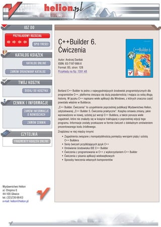 IDZ DO
         PRZYK£ADOWY ROZDZIA£

                           SPIS TRE CI   C++Builder 6.
                                         Æwiczenia
           KATALOG KSI¥¯EK
                                         Autor: Andrzej Daniluk
                      KATALOG ONLINE     ISBN: 83-7197-986-X
                                         Format: B5, stron: 128
       ZAMÓW DRUKOWANY KATALOG           Przyk³ady na ftp: 1391 kB


              TWÓJ KOSZYK
                    DODAJ DO KOSZYKA     Borland C++ Builder to jedno z najwygodniejszych rodowisk programistycznych dla
                                         programistów C++, platforma ciesz¹ca siê du¿¹ popularno ci¹ i maj¹ca za sob¹ d³ug¹
                                         historiê. W jêzyku C++ napisano wiele aplikacji dla Windows, z których znaczna czê æ
         CENNIK I INFORMACJE             powsta³a w³a nie w Builderze.
                                         „C++ Builder. Æwiczenia” to uzupe³nienie poprzedniej publikacji Wydawnictwa Helion,
                   ZAMÓW INFORMACJE      zatytu³owanej „C++ Builder 5. Æwiczenia praktyczne”. Ksi¹¿ka omawia zmiany, jakie
                     O NOWO CIACH        wprowadzono w nowej, szóstej ju¿ wersji C++ Buildera, a tak¿e porusza wiele
                                         zagadnieñ, które nie znalaz³y siê w ksi¹¿ce traktuj¹cej o poprzedniej edycji tego
                       ZAMÓW CENNIK      programu. Informacje zosta³y przekazane w formie æwiczeñ z dok³adnym omówieniem
                                         prezentowanego kodu ród³owego.
                                         Znajdziesz w niej miêdzy innymi:
                 CZYTELNIA                  • Zagadnienia zwi¹zane z kompatybilno ci¹ pomiêdzy wersjami pi¹t¹ i szóst¹
          FRAGMENTY KSI¥¯EK ONLINE            C++ Buildera
                                            • Seriê æwiczeñ przybli¿aj¹cych jêzyk C++
                                            • Omówienie rodowiska IDE C++ Builder
                                            • Æwiczenia z programowania w C++ z wykorzystaniem C++ Builder
                                            • Æwiczenia z pisania aplikacji wielow¹tkowych
                                            • Sposoby tworzenia w³asnych komponentów




Wydawnictwo Helion
ul. Chopina 6
44-100 Gliwice
tel. (32)230-98-63
e-mail: helion@helion.pl
 