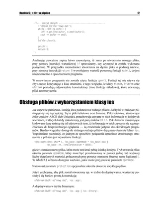 Rozdział 2.    C++ w pigułce                                                                           17


                QFE[V FCP[EJ 
                  KHUVTGCO +P(KNG
 PQY[FCV 
                  YJKNG 
 +P(KNGGQH
 ]
                    +P(KNGIGVNKPG
DWHQT UKGQH
DWHQT
                    EQWV  DWHQT  GPFN
                  _
                  +P(KNGENQUG


                   IGVEJ

                   TGVWTP 
               _


              Analizując powy sze zapisy łatwo zauwa ymy, i zaraz po utworzeniu nowego pliku,
              przy pomocy instrukcji warunkowej KH sprawdzamy, czy czynność ta została wykonana
              pomyślnie. W przypadku niemo ności stworzenia na dysku pliku o podanej nazwie,
              przy pomocy instrukcji TGVWTP  wywołujemy wartość powrotną funkcji OCKP
, co jest
              równoznaczne z opuszczeniem programu.

              W omawianym programie nie została u yta funkcja QRGP
. Funkcji tej nie u ywa się
              zbyt często korzystając z klas strumieni, z tego względu, i klasy HUVTGO, KHUVTGO oraz
              QHUVTGO posiadają odpowiednie konstruktory (inne funkcje składowe), które otwierają
              pliki automatycznie.



Obsługa plików z wykorzystaniem klasy ios
              Jak zapewne pamiętasz, istnieją dwa podstawowe rodzaje plików, którymi w praktyce po-
              sługujemy się najczęściej. Są to pliki tekstowe oraz binarne. Pliki tekstowe, stanowiące
              zbiór znaków ASCII (lub Unicode), przechowują zawarte w nich informacje w kolejnych
              wierszach, z których ka dy zakończony jest parą znaków %4 .(. Pliki binarne zawierające
              kodowane dane ró nią się od tekstowych tym, i informacje w nich zawarte nie są prze-
              znaczone do bezpośredniego oglądania — są zrozumiałe jedynie dla określonych progra-
              mów. Bardzo wygodny dostęp do ró nego rodzaju plików dają nam elementy klasy KQU.
              Wspomniano wcześniej, e jednym ze sposobów połączenia uprzednio utworzonego stru-
              mienia z plikiem jest wywołanie funkcji:
               XQKF QRGP
EQPUV EJCT 