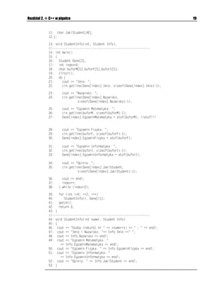18                                                                                     C++Builder 6. Ćwiczenia


Tabela 2.1. Dopuszczalne tryby otwarcia pliku
 Wartości openmode             Opis
     KQUCRR                  Otwarcie pliku w trybie do dopisywania
                               (dołączenie wprowadzanych danych na końcu pliku).
     KQUCVG                  Ustawienie wskaźnika pliku na jego końcu.
     KQUKP                   Otwarcie pliku w tzw. trybie wejściowym (w trybie do czytania).
                               Wartość domyślna dla strumienia KHUVTGCO.
     KQUQWV                  Otwarcie pliku w tzw. trybie wyjściowym (w trybie do zapisywania).
                               Wartość domyślna dla strumienia QHUVTGCO.
     KQUDKPCT[               Otwarcie pliku binarnego.
     KQUVTWPE                Po otwarciu zawartość pliku zostanie usunięta.

Ćwiczenie 2.4.

                Korzystając z tabeli 2.1 zmodyfikuj projekt Projekt_03.bpr (wydruk 2.3) w ten sposób,
                aby sprawdzić działanie pozostałych metod otwarcia pliku.




Struktury w C++
                Struktury, tworzące zbiór zmiennych zło onych z jednej lub z logicznie powiązanych kilku
                danych ró nych typów, zgrupowanych pod jedną nazwą, są bardzo wygodnym typem
                danych, często definiowanym przez programistów C++. Na potrzeby obecnych ćwiczeń
                przedstawimy dwa bardzo często stosowane sposoby deklaracji oraz u ywania struktur.
                Słowo kluczowe UVTWEV (struktura) ułatwia logiczne pogrupowanie danych ró nych typów.
                Po słowie UVTWEV w nawiasach klamrowych deklarujemy elementy składowe struktury
                wraz z ich typami bazowymi.

Ćwiczenie 2.5.

                Zbudujemy naprawdę prostą bazę danych, w której przechowywać będziemy pewne in-
                formacje o wybranych studentach, tak jak pokazano to na wydruku 2.4.

Wydruk 2.4. Moduł Unit04.cpp projektu Projekt_04.bpr ilustrującego prosty przykład wykorzystania
informacji zawartej w pewnej strukturze
                     KPENWFG KQUVTGCOJ
                     KPENWFG EQPKQJ
                     KPENWFG UVFNKDJ
                     RTCIOC JFTUVQR
                   UVTWEV   5VWFGPV]
                   EJCT     +OKG=?
                   EJCT     0CYKUMQ=?
                   HNQCV    'ICOKP/CVGOCV[MC
                   HNQCV    'ICOKP(K[MC
                   HNQCV   'ICOKP+PHQTOCV[MC
 