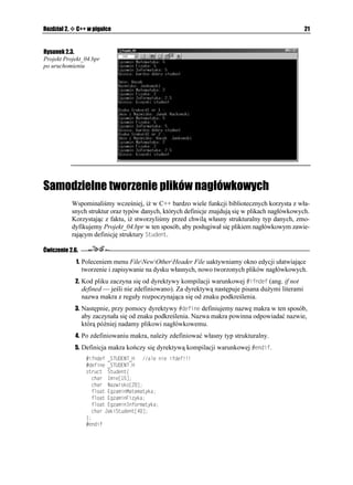 20                                                                       C++Builder 6. Ćwiczenia


     W programie głównym w liniach 5. – 12. definiujemy strukturę 5VWFGPV, w której polach
     zapisywać będziemy interesujące nas informacje, czyli imię i nazwisko danej osoby,
     oceny z egzaminów z wybranych przedmiotów i na koniec naszą opinię o studencie.

     Poniewa chcemy mieć mo liwość przechowywania w polach struktury informacji o więk-
     szej liczbie osób, dlatego w linii 16. deklarujemy tablicę CPG typu strukturalnego 5VWFGPV.
     Informacje przechowywane w polach struktury będą indeksowane, musimy zatem za-
     deklarować w linii 17. zmienną KPFGZ typu całkowitego.

     Oceny z poszczególnych egzaminów deklarowane są w strukturze 5VWFGPV jako prosty
     typ zmiennopozycyjny HNQCV. W trakcie działania programu oceny te wpisywać bę-
     dziemy z klawiatury w postaci ciągu znaków, które w dalszym etapie powinny zostać
     przekonwertowane na konkretne liczby. Z tego powodu łańcuchy znaków reprezentują-
     cych poszczególne oceny będą przechowywane w odpowiednich buforach deklarowa-
     nych w linii 18. programu.

     Proces wypełniania poszczególnych pól tablicy struktur CPG odbywa się w liniach 20. –
     38. programu w pętli FQYJKNG. I tak, w pierwszej kolejności za pomocą funkcji składo-
     wej IGVNKPG
 strumienia wejściowego EKP wypełniamy pola +OKG oraz 0CYKUMQ tablicy
     struktur CPG (linie 22. – 24.). Elementy tablicy struktur (osoby) są indeksowane po-
     cząwszy od wartości .

     W linii 26. wczytujemy do bufora DWHQT/ ciąg znaków reprezentujących ocenę z wybra-
     nego przedmiotu. W linii 27. ciąg znaków znajdujący się w buforze zostanie zamienio-
     ny na liczbę typu zmiennopozycyjnego za pomocą zdefiniowanej w pliku nagłówko-
     wym stdlib.h funkcji CVQH
. W tej samej linii programu liczba ta zostanie wpisana do
     pola 'ICOKP/CVGOCV[MC tablicy struktur CPG z odpowiednim indeksem określającym
     konkretną osobę. W podobny sposób wypełniamy pozostałe pola tablicy struktur CPG do
     momentu, kiedy zmienna KPFGZ nie przekroczy wartości określającej liczbę „zapamięta-
     nych” osób.

     W dalszym etapie rozwoju naszego programu zajdzie prawdopodobnie potrzeba po-
     nownego wyświetlenia (lub wyszukania i wyświetlenia) informacji o wybranych oso-
     bach (lub konkretnej osobie). Musimy zatem zaprojektować prostą funkcję rozwiązują-
     cą ten problem. W C++ istnieje konieczność deklarowania prototypów samodzielnie
     definiowanych funkcji. Prototyp naszej funkcji 5VWFGPV+PHQ
 typu XQKF (funkcja nie
     zwraca adnej wartości) umieszczony jest w linii 13. programu. Funkcja posiada dwa
     parametry: pierwszy typu całkowitego KPV, określający numer osoby, drugi +PHQ typu
     strukturalnego 5VWFGPV, umo liwiający odwoływanie się do konkretnych pól struktury
     (informacji zawartych w strukturze).

     Zapis funkcji 5VWFGPV+PHQ
 znajduje się w liniach 44. – 53. naszego programu. Łatwo
     zauwa ymy, i odpowiednie dane pobierane są z określonych pól struktury poprzez
     strumień wyjściowy EQWV.

     Proces wyświetlania danych na ekranie odbywa się w liniach 39. – 40., gdzie zmienna ste-
     rująca K w pętli HQT
 przebiega ju tylko indeksy tablicy struktur CPG.

     Na rysunku 2.3 pokazano omawiany program w trakcie działania.
 