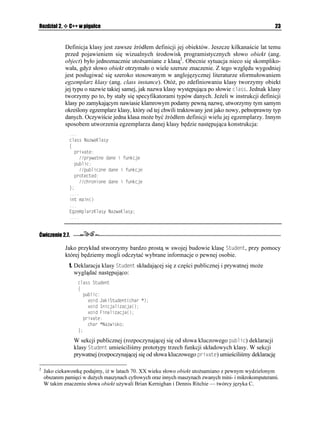22                                                                       C++Builder 6. Ćwiczenia


      6. Tak określony plik nagłówkowy zapiszemy w aktualnym katalogu pod nazwą
         UVWFGPVJ.

        Bardzo często (nawet przez nieuwagę) osoby rozpoczynające naukę C++ popełniają pewien
        błąd. Mianowicie zamiast dyrektywy KHPFGH u ywają bardzo podobnej w zapisie KHFGH
        (ang. if defined — jeśli zdefiniowano). Ró nica pomiędzy tymi dyrektywami jest dosyć
        wyraźna.
        Je eli za pomocą dyrektywy FGHKPG została wcześniej zdefiniowana pewna makrodefinicja,
        wówczas sekwencja instrukcji występująca pomiędzy dyrektywami KHFGH oraz GPFKH będzie
        zawsze kompilowana.
        Sekwencja instrukcji występująca pomiędzy dyrektywami KHPFGH oraz GPFKH będzie
        kompilowana jedynie wówczas, gdy dana makrodefinicja nie została wcześniej zdefiniowana.

      7. Tak przygotowany plik nagłówkowy zawierający definicję struktury 5VWFGPV bez
        problemu wykorzystamy w naszym programie. W tym celu wystarczy dołączyć
        go do kodu zaraz po dyrektywie RTCIOC JFTUVQR:
          
           RTCIOC JFTUVQR
           KPENWFG UVWFGPVJ
          XQKF 5VWFGPV+PHQ
KPV 5VWFGPV +PHQ
          

     Zmodyfikowany Projekt_04.bpr mo emy ju samodzielnie przetestować.




Klasy w C++
     Klasa jest jednym z podstawowych pojęć obiektowego języka C++. Przy pomocy słowa
     kluczowego ENCUU definiujemy nowy typ danych, będący w istocie połączeniem danych
     i instrukcji, które wykonują na nich działania. Umo liwia on tworzenie nowych (lub wyko-
     rzystanie istniejących) obiektów będących reprezentantami klasy. Konstrukcja klasy umo li-
     wia deklarowanie elementów prywatnych (ang. private), publicznych (ang. public) oraz
     chronionych (ang. protected). Domyślnie, w standardowym języku C++ wszystkie ele-
     menty klasy traktowane są jako prywatne, co oznacza, e dostęp do nich jest ściśle kontro-
     lowany i adna funkcja nie nale ąca do klasy nie mo e z nich korzystać. Je eli w definicji
     klasy pojawią się elementy publiczne, oznacza to, e mogą one uzyskiwać dostęp do innych
     części programu. Chronione elementy klasy dostępne są jedynie w danej klasie lub w kla-
     sach potomnych. Ogólną postać definicji klasy mo na przedstawić w sposób następujący:
      ENCUU 0CYC-NCU[
      ]
        RTKXCVG
          RT[YCVPG FCPG K HWPMELG
        RWDNKE
          RWDNKEPG FCPG K HWPMELG
        RTQVGEVGF
          EJTQPKQPG FCPG K HWPMELG

      _ 'IGORNCTG-NCU[  NKUVC GIGORNCT[ MNCU[
 