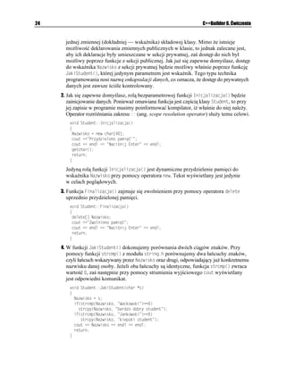 Rozdział 2.    C++ w pigułce                                                                           23


              Definicja klasy jest zawsze źródłem definicji jej obiektów. Jeszcze kilkanaście lat temu
              przed pojawieniem się wizualnych środowisk programistycznych słowo obiekt (ang.
              object) było jednoznacznie uto samiane z klasą2. Obecnie sytuacja nieco się skompliko-
              wała, gdy słowo obiekt otrzymało o wiele szersze znaczenie. Z tego względu wygodniej
              jest posługiwać się szeroko stosowanym w anglojęzycznej literaturze sformułowaniem
              egzemplarz klasy (ang. class instance). Otó , po zdefiniowaniu klasy tworzymy obiekt
              jej typu o nazwie takiej samej, jak nazwa klasy występująca po słowie ENCUU. Jednak klasy
              tworzymy po to, by stały się specyfikatorami typów danych. Je eli w instrukcji definicji
              klasy po zamykającym nawiasie klamrowym podamy pewną nazwę, utworzymy tym samym
              określony egzemplarz klasy, który od tej chwili traktowany jest jako nowy, pełnoprawny typ
              danych. Oczywiście jedna klasa mo e być źródłem definicji wielu jej egzemplarzy. Innym
              sposobem utworzenia egzemplarza danej klasy będzie następująca konstrukcja:
               
               ENCUU 0CYC-NCU[
               ]
                 RTKXCVG
                   RT[YCVPG FCPG K HWPMELG
                 RWDNKE
                   RWDNKEPG FCPG K HWPMELG
                 RTQVGEVGF
                   EJTQPKQPG FCPG K HWPMELG
               _
               
               KPV OCKP

               
               'IGORNCT-NCU[ 0CYC-NCU[
               


Ćwiczenie 2.7.

              Jako przykład stworzymy bardzo prostą w swojej budowie klasę 5VWFGPV, przy pomocy
              której będziemy mogli odczytać wybrane informacje o pewnej osobie.
               1. Deklaracja klasy 5VWFGPV składającej się z części publicznej i prywatnej mo e
                 wyglądać następująco:
                   ENCUU 5VWFGPV
                   ]
                     RWDNKE
                       XQKF ,CMK5VWFGPV
EJCT  