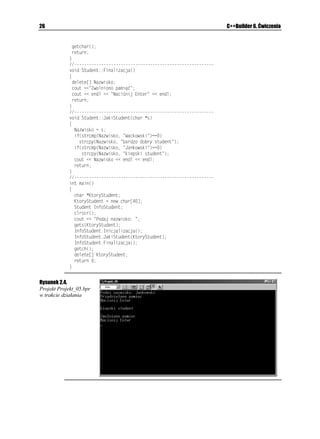 0CYKUMQ
                   _

                 W sekcji publicznej (rozpoczynającej się od słowa kluczowego RWDNKE) deklaracji
                 klasy 5VWFGPV umieściliśmy prototypy trzech funkcji składowych klasy. W sekcji
                 prywatnej (rozpoczynającej się od słowa kluczowego RTKXCVG) umieściliśmy deklarację

2
    Jako ciekawostkę podajmy, i w latach 70. XX wieku słowo obiekt uto samiano z pewnym wydzielonym
    obszarem pamięci w du ych maszynach cyfrowych oraz innych maszynach zwanych mini- i mikrokomputerami.
    W takim znaczeniu słowa obiekt u ywali Brian Kernighan i Dennis Ritchie — twórcy języka C.
 