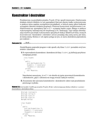 24                                                                   C++Builder 6. Ćwiczenia


       jednej zmiennej (dokładniej — wskaźnika) składowej klasy. Mimo e istnieje
       mo liwość deklarowania zmiennych publicznych w klasie, to jednak zalecane jest,
       aby ich deklaracje były umieszczane w sekcji prywatnej, zaś dostęp do nich był
       mo liwy poprzez funkcje z sekcji publicznej. Jak ju się zapewne domyślasz, dostęp
       do wskaźnika 0CYKUMQ z sekcji prywatnej będzie mo liwy właśnie poprzez funkcję
       ,CMK5VWFGPV
, której jedynym parametrem jest wskaźnik. Tego typu technika
       programowania nosi nazwę enkapsulacji danych, co oznacza, e dostęp do prywatnych
       danych jest zawsze ściśle kontrolowany.
     2. Jak się zapewne domyślasz, rolą bezparametrowej funkcji +PKELCNKCELC
 będzie
        zainicjowanie danych. Poniewa omawiana funkcja jest częścią klasy 5VWFGPV, to przy
       jej zapisie w programie musimy poinformować kompilator, i właśnie do niej nale y.
       Operator rozró niania zakresu  (ang. scope resolution operator) słu y temu celowi.
         XQKF 5VWFGPV+PKELCNKCELC

         ]
          0CYKUMQ  PGY EJCT=?
          EQWV  2T[FKGNQPQ RCOKúè 
          EQWV  GPFN  0CEK PKL 'PVGT  GPFN
          IGVEJCT

          TGVWTP
         _

       Jedyną rolą funkcji +PKELCNKCELC
 jest dynamiczne przydzielenie pamięci do
       wskaźnika 0CYKUMQ przy pomocy operatora PGY. Tekst wyświetlany jest jedynie
       w celach poglądowych.
     3. Funkcja (KPCNKCELC
 zajmuje się zwolnieniem przy pomocy operatora FGNGVG
       uprzednio przydzielonej pamięci.
         XQKF 5VWFGPV(KPCNKCELC

         ]
          FGNGVG=? 0CYKUMQ
          EQWV  YQNPKQPQ RCOKúè 
          EQWV  GPFN  0CEK PKL 'PVGT  GPFN
          TGVWTP
         _

     4. W funkcji ,CMK5VWFGPV
 dokonujemy porównania dwóch ciągów znaków. Przy
        pomocy funkcji UVTEOR
 z modułu UVTKPIJ porównujemy dwa łańcuchy znaków,
        czyli łańcuch wskazywany przez 0CYKUMQ oraz drugi, odpowiadający ju konkretnemu
        nazwisku danej osoby. Je eli oba łańcuchy są identyczne, funkcja UVTEOR
 zwraca
        wartość , zaś następnie przy pomocy strumienia wyjściowego EQWV wyświetlany
       jest odpowiedni komunikat.
         XQKF 5VWFGPV,CMK5VWFGPV
EJCT  