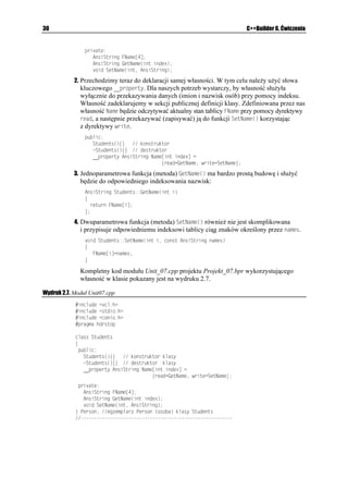 -VQT[5VWFGPV
                  -VQT[5VWFGPV  PGY EJCT=?
                  5VWFGPV +PHQ5VWFGPV
                  ENTUET

                  EQWV  2QFCL PCYKUMQ 
                  IGVU
-VQT[5VWFGPV
                  +PHQ5VWFGPV+PKELCNKCELC

                  +PHQ5VWFGPV,CMK5VWFGPV
-VQT[5VWFGPV
                  +PHQ5VWFGPV(KPCNKCELC

                  IGVEJ

                  FGNGVG=? -VQT[5VWFGPV
                  TGVWTP 
                 _

                I tak, w linii 3. deklarujemy wskaźnik -VQT[5VWFGPV przechowujący wpisywane
                z klawiatury nazwisko (dokładniej — wskazujący na pierwszą literę nazwiska), zaś
                w linii 4. przydzielamy mu przy pomocy operatora PGY odpowiedni obszar pamięci.
                W linii 5. deklarujemy egzemplarz +PHQ5VWFGPV klasy 5VWFGPV. W liniach 6. – 8.
                wczytujemy nazwisko studenta. Poniewa u ywamy wskaźnika, wygodniej jest
                w tym celu wykorzystać funkcję IGVU
, której prototyp znajduje się w pliku stdio.h.
                W liniach 10. i 11. w odpowiedniej kolejności wywołujemy funkcje składowe
                egzemplarza +PHQ5VWFGPV klasy 5VWFGPV. Aby wywołać funkcję składową egzemplarza
                klasy z fragmentu programu nie nale ącego do klasy (w naszym przypadku z głównej
                funkcji OCKP
), nale y w kolejności podać: nazwę egzemplarza klasy, operator
                w postaci kropki, zaś po nim nazwę właściwej funkcji. W linii 13. zwalniamy pamięć
                przydzieloną wskaźnikowi -VQT[5VWFGPV.
                Kompletny kod modułu Unit05.cpp projektu Projekt_05.bpr korzystającego z omawianej
                klasy przedstawiono na wydruku 2.5, zaś na rysunku 2.4 pokazano efekt naszej pracy.

Wydruk 2.5. Kod modułu Unit05.cpp
               KPENWFG KQUVTGCOJ
               KPENWFG UVTKPIJ
               KPENWFG EQPKQJ
               KPENWFG UVFKQJ
               RTCIOC JFTUVQR
              ENCUU 5VWFGPV
              ]
                RTKXCVG
                  EJCT  