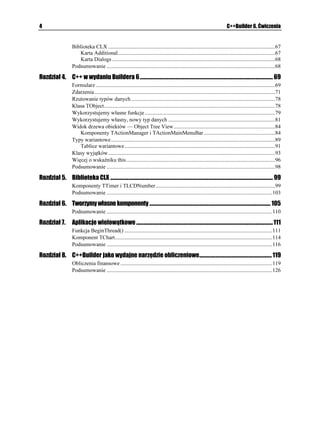 4                                                                                                                                C++Builder 6. Ćwiczenia


                      Biblioteka CLX ..........................................................................................................................67
                         Karta Additional...................................................................................................................67
                         Karta Dialogs .......................................................................................................................68
                      Podsumowanie ...........................................................................................................................68

Rozdział 4. C++ w wydaniu Buildera 6 ................................................................................................................ 69
                      Formularz ...................................................................................................................................69
                      Zdarzenia ....................................................................................................................................71
                      Rzutowanie typów danych .........................................................................................................78
                      Klasa TObject.............................................................................................................................78
                      Wykorzystujemy własne funkcje ...............................................................................................79
                      Wykorzystujemy własny, nowy typ danych ..............................................................................81
                      Widok drzewa obiektów — Object Tree View ..........................................................................84
                         Komponenty TActionManager i TActionMainMenuBar ....................................................84
                      Typy wariantowe........................................................................................................................89
                         Tablice wariantowe ..............................................................................................................91
                      Klasy wyjątków..........................................................................................................................93
                      Więcej o wskaźniku this.............................................................................................................96
                      Podsumowanie ...........................................................................................................................98

Rozdział 5. Biblioteka CLX ......................................................................................................................................... 99
                      Komponenty TTimer i TLCDNumber .......................................................................................99
                      Podsumowanie .........................................................................................................................103

Rozdział 6. Tworzymy własne komponenty ...................................................................................................... 105
                      Podsumowanie .........................................................................................................................110

Rozdział 7.           Aplikacje wielowątkowe ................................................................................................................... 111
                      Funkcja BeginThread() ............................................................................................................111
                      Komponent TChart...................................................................................................................114
                      Podsumowanie .........................................................................................................................116

Rozdział 8. C++Builder jako wydajne narzędzie obliczeniowe............................................................. 119
                      Obliczenia finansowe ...............................................................................................................119
                      Podsumowanie .........................................................................................................................126
 