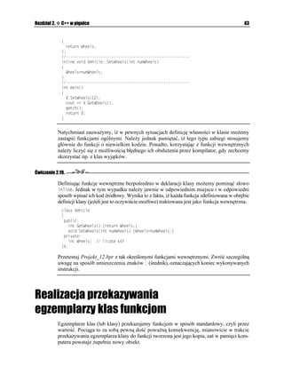 -VQT[5VWFGPV
        -VQT[5VWFGPV  PGY EJCT=?
        5VWFGPV +PHQ5VWFGPV
        ENTUET

        EQWV  2QFCL PCYKUMQ 
        IGVU
-VQT[5VWFGPV
        +PHQ5VWFGPV,CMK5VWFGPV
-VQT[5VWFGPV
        IGVEJ

        FGNGVG=? -VQT[5VWFGPV
        TGVWTP 
      _


     Uruchamiając program bez trudu przekonamy się, i konstruktor 5VWFGPV
 jest automa-
     tycznie uruchamiany podczas tworzenia egzemplarza klasy, czyli w momencie wykonywania
     instrukcji deklarującej egzemplarz klasy. Jest to jedna z cech odró niających język C++ od
     zwykłego C. W C++ deklaracje zmiennych wykonywane są w trakcie działania programu.

     Ze względu na to, e ka dy egzemplarz klasy jest tworzony w trakcie wykonywania in-
     strukcji jego deklaracji, musi on być niszczony automatycznie w trakcie opuszczania bloku
     programu, w którym powy sza deklaracja się znajduje. Testując projekt Projekt_06.bpr
     bez trudu przekonamy się, i mimo e destruktor `5VWFGPV
 nie został jawnie wywołany,
     to jednak kod jego zostanie wykonany, zwalniając tym samym pamięć przydzieloną uprzed-
     nio wskaźnikowi 0CYKUMQ przez konstruktor 5VWFGPV
.
 