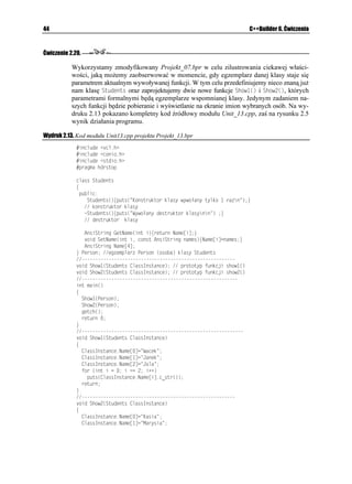 Rozdział 2.    C++ w pigułce                                                                          29



Ćwiczenie 2.9.

              Samodzielnie przetestuj projekty Projekt_05.bpr oraz Projekt_06.bpr pod kątem okre-
              ślenia ró nic w działaniu zwykłych funkcji składowych +PKELCNKCELC
 i (KPCNKCELC

              oraz konstruktora 5VWFGPV
 i destruktora `5VWFGPV
.

Ćwiczenie 2.10.

              Często, w celu uczynienia programu bardziej przejrzystym, definicje klas umieszczamy
              w oddzielnym pliku nagłówkowym. Postaraj się samodzielnie stworzyć taki plik i włączyć
              go do programu.



Inne spojrzenie na klasy. Własności
              C++Builder, jako kompletne środowisko programowania, wprowadza bardziej ogólne
              pojęcie klasy. Otó w Builderze definicję klasy mo na znacznie wzbogacić, tzn. w skład
              tej definicji oprócz sekcji prywatnej i publicznej mo e wchodzić równie sekcja publi-
              kowana (ang. published) rozpoczynająca się od słowa kluczowego AARWDNKUJGF. W tej
              sekcji umieszcza się z reguły deklaracje funkcji, czyli deklaracje metod związane z kom-
              ponentami pochodzącymi z biblioteki VCL. Dodatkowo klasa mo e zawierać te definicje
              własności rozpoczynające się od słowa AARTQRGTV[. Warto w tym miejscu zauwa yć, i
              definicje w klasie związane z biblioteką VCL będą rozpoczynać się od pewnych słów
              kluczowych, poprzedzonych podwójnym znakiem podkreślenia. Chocia do klas związanych
              z biblioteką komponentów wizualnych powrócimy jeszcze w dalszej części ksią ki, to jednak
              w tym miejscu poka emy, w jaki sposób mo na zbudować prostą własność w klasie.

Ćwiczenie 2.11.

              Zbudujemy prostą klasę, której wykorzystanie w programie umo liwi w sposób bardzo
              elegancki i przejrzysty odczytywanie i zapisywanie danych w postaci nazwisk wybranych
              osób. W tym celu skorzystamy z definicji własności. Poniewa ogólnie przyjętą konwencją
              jest to, aby w tego typu programach posługiwać się pewnymi standardowymi przedrostkami
              dla zmiennych oraz funkcji, w dalszej części opisu będziemy wykorzystywać nazewnictwo
              angielskie — po to, by nie tworzyć mieszanki nazw polskich i angielskich (np. 5GV0CYKUMQ).
               1. Na potrzeby naszego ćwiczenia samodzielnie zbudujemy własność, przy pomocy
                  której będziemy w stanie odczytywać i przypisywać odpowiednie wartości (w tym
                  przypadku łańcuchy znaków reprezentujące nazwiska i imiona osób). Ka da własność
                  słu y do przechowywania wartości, zatem nale y zadeklarować związaną z nią zmienną
                  (tzw. pole w klasie). Ogólnie przyjętą konwencją jest to, e zmienne mają takie same
                  nazwy, jak związane z nimi własności, ale poprzedzone są literą (. W naszym
                  programie w sekcji prywatnej definicji klasy 5VWFGPVU zadeklarujemy jedną taką
                  zmienną typu #PUK5VTKPI, reprezentującą tablicę indeksującą nazwiska studentów.
                  Dodatkowo w tej samej sekcji zadeklarujemy dwie funkcje (metody): )GV0COG
,
                  która w przyszłości będzie odczytywała przy pomocy indeksu imię i nazwisko wybranej
                  osoby oraz 5GV0COG
, za pomocą której będzie mo na przypisać odpowiedni łańcuch
                  znaków (imię i nazwisko) do odpowiedniego indeksu w tablicy.
 