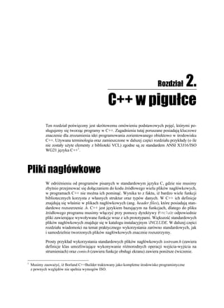 2.               Rozdział

                                                 C++ w pigułce
            Ten rozdział poświęcony jest skrótowemu omówieniu podstawowych pojęć, którymi po-
            sługujemy się tworząc programy w C++. Zagadnienia tutaj poruszane posiadają kluczowe
            znaczenie dla zrozumienia idei programowania zorientowanego obiektowo w środowisku
            C++. U ywana terminologia oraz zamieszczone w dalszej części rozdziału przykłady (o ile
            nie zostały u yte elementy z biblioteki VCL) zgodne są ze standardem ANSI X3J16/ISO
            WG21 języka C++1.




Pliki nagłówkowe
            W odró nieniu od programów pisanych w standardowym języku C, gdzie nie musimy
            zbytnio przejmować się dołączaniem do kodu źródłowego wielu plików nagłówkowych,
            w programach C++ nie mo na ich pominąć. Wynika to z faktu, i bardzo wiele funkcji
            bibliotecznych korzysta z własnych struktur oraz typów danych. W C++ ich definicje
            znajdują się właśnie w plikach nagłówkowych (ang. header files), które posiadają stan-
            dardowe rozszerzenie .h. C++ jest językiem bazującym na funkcjach, dlatego do pliku
            źródłowego programu musimy włączyć przy pomocy dyrektywy KPENWFG odpowiednie
            pliki zawierające wywoływane funkcje wraz z ich prototypami. Większość standardowych
            plików nagłówkowych znajduje się w katalogu instalacyjnym INCLUDE. W dalszej części
            rozdziału wiadomości na temat praktycznego wykorzystania zarówno standardowych, jak
            i samodzielnie tworzonych plików nagłówkowych znacznie rozszerzymy.

            Prosty przykład wykorzystania standardowych plików nagłówkowych iostream.h (zawiera
            definicje klas umo liwiające wykonywanie ró norodnych operacji wejścia-wyjścia na
            strumieniach) oraz conio.h (zawiera funkcje obsługi ekranu) zawiera poni sze ćwiczenie.

1
    Musimy zauwa yć, i Borland C++Builder traktowany jako kompletne środowisko programistyczne
    z pewnych względów nie spełnia wymogów ISO.
 