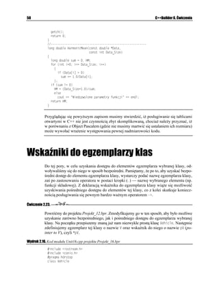 FZ
                  TGVWTP 
                _

              Jak widać, nazwa RQYGT
 nie oznacza adnej konkretnej funkcji, a jedynie ogólny
              rodzaj działania wykonywanego na konkretnym typie liczb.
            3. Wybór wersji funkcji odpowiadającej określonym potrzebom programisty jest
              wykonywany automatyczne przez kompilator, dzięki podaniu typu parametrów
              aktualnych wywoływanej funkcji RQYGT
. Czynność tę wykonujemy wywołując
              odpowiednie funkcje w programie głównym.
                KPV OCKP

                ]
                  ENTUET

                  HQT
WPUKIPGF KPV   K K K


                    EQWV GPFN     @ K   RQYGT
 K
                  EQWV GPFN
                  HQT
WPUKIPGF KPV   K K K


                    EQWV GPFN     @ K   RQYGT
 K


                    EQWV  GPFN  0CEK PKL MNCYKU 
                    IGVEJ

                    TGVWTP 
                _

              Jak łatwo zauwa yć, główną zaletą przeładowywania funkcji jest to, e bez problemu
              mo na wywoływać powiązane ze sobą zestawy instrukcji za pomocą tej samej nazwy,
              co pozwala, tak jak w pokazanym przypadku, zredukować dwie nazwy do jednej.
              Kompletny kod źródłowy głównego modułu projektu Projekt_08.bpr,
              wykorzystującego przeładowywane funkcje, zamieszczono na wydruku 2.8.

Wydruk 2.8. Moduł Unit08.cpp
             KPENWFG KQUVTGCOJ
             KPENWFG EQPKQJ
             RTCIOC JFTUVQR
            RTQVQV[R[ RTG CFQY[YCPGL HWPMELK RQYGT

            WPUKIPGF KPV RQYGT
WPUKIPGF KPV Z WPUKIPGF KPV [
            FQWDNG RQYGT
FQWDNG FZ WPUKIPGF NQPI F[
 