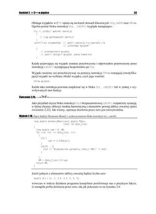 FZ
                 TGVWTP 
               _


              Kończąc rozwa ania o funkcjach przeładowywanych nale y zauwa yć, i teoretycznie
              mo emy nadawać identyczne nazwy funkcjom wykonującym ró ne działania, np. mno-
               enie, potęgowanie i logarytmowanie. Jednak z praktycznego punktu widzenia nie po-
              winniśmy postępować w ten sposób. Zawsze nale y dą yć do tego, aby przeładowywać
              funkcje wykonujące te same operacje.

Ćwiczenie 2.13.

              Postaraj się zmodyfikować Projekt_08.bpr w taki sposób, aby bazował na pewnej klasie
              wykorzystującej omawiane funkcje.



Niejednoznaczność
              Polimorfizm, którego przykładem jest mo liwość przeładowywania funkcji, stanowi jedną
              z wielkich zalet obiektowego języka C++, jednak równie niesie ze sobą (szczególnie
              dla mniej doświadczonych programistów) pewne pułapki. Jedną z nich jest niejedno-
              znaczność. Głównym źródłem niejednoznaczności w C++ są automatyczne konwersje
              typów. Uwa ny Czytelnik na pewno spostrzegł, w jaki sposób w programie przedstawionym
              na wydruku 2.8 wywoływane są funkcje nale ące do swoich prototypów:
 
